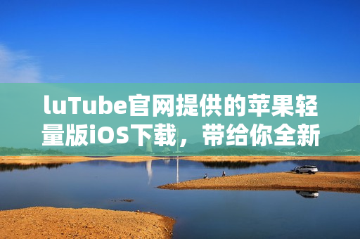 luTube官网提供的苹果轻量版iOS下载，带给你全新使用体验