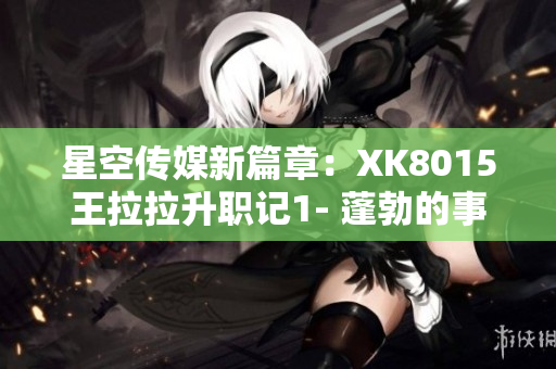 星空传媒新篇章：XK8015王拉拉升职记1- 蓬勃的事业与个人成长