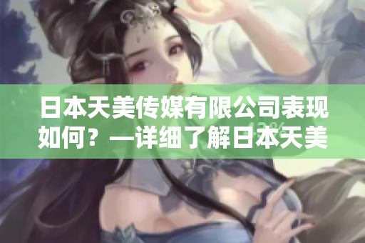 日本天美传媒有限公司表现如何？—详细了解日本天美传媒有限公司的业务、产品和表现