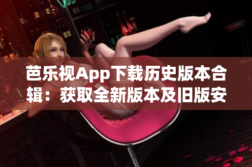 芭乐视App下载历史版本合辑：获取全新版本及旧版安装包攻略
