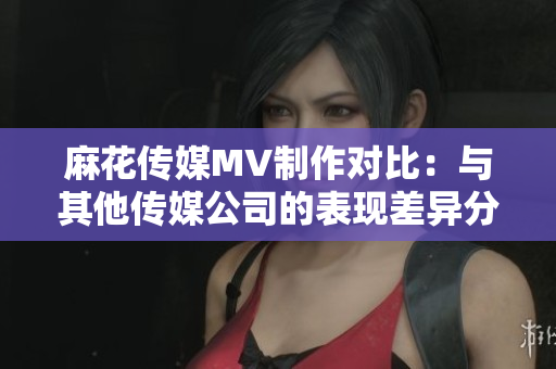麻花传媒MV制作对比：与其他传媒公司的表现差异分析