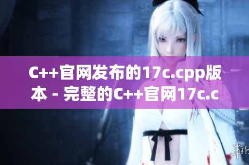 C++官网发布的17c.cpp版本 - 完整的C++官网17c.cpp版本介绍