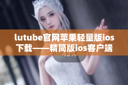 lutube官网苹果轻量版ios下载——精简版ios客户端获取指南