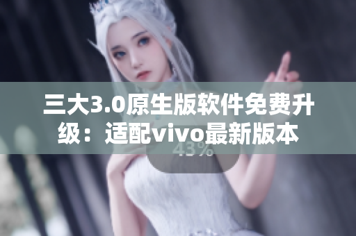 三大3.0原生版软件免费升级：适配vivo最新版本