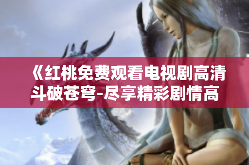 《红桃免费观看电视剧高清斗破苍穹-尽享精彩剧情高清画质!》