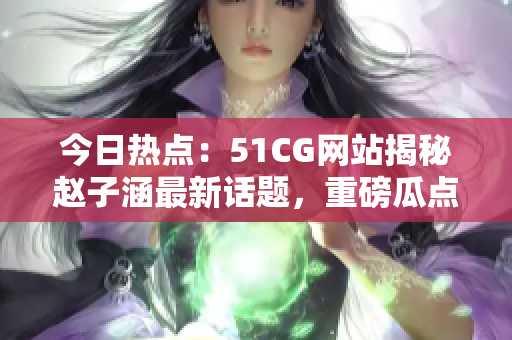 今日热点：51CG网站揭秘赵子涵最新话题，重磅瓜点怎么吃？