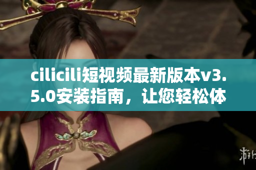 cilicili短视频最新版本v3.5.0安装指南，让您轻松体验精彩视频内容