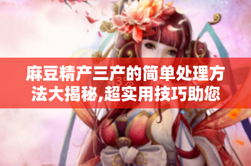 麻豆精产三产的简单处理方法大揭秘,超实用技巧助您轻松处理!