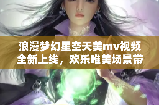 浪漫梦幻星空天美mv视频全新上线，欢乐唯美场景带您穿越星际飞行
