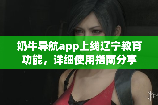 奶牛导航app上线辽宁教育功能，详细使用指南分享