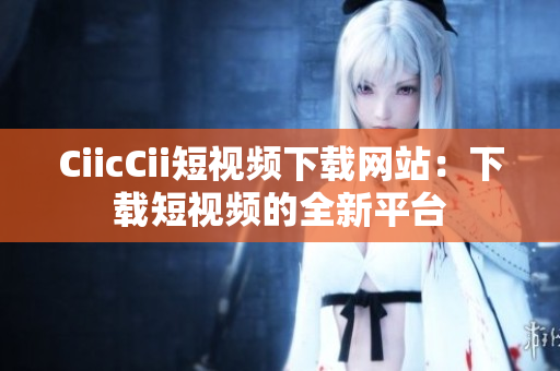 CiicCii短视频下载网站：下载短视频的全新平台