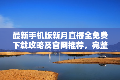 最新手机版新月直播全免费下载攻略及官网推荐，完整在线观看各类热门直播节目