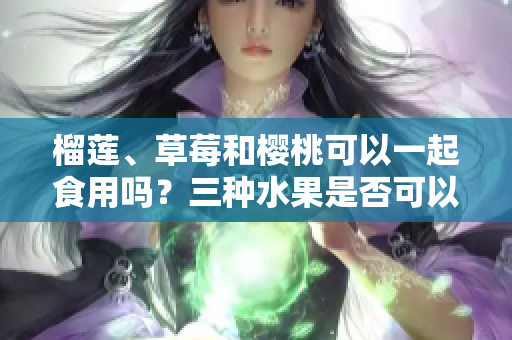 榴莲、草莓和樱桃可以一起食用吗？三种水果是否可以混合搭配？