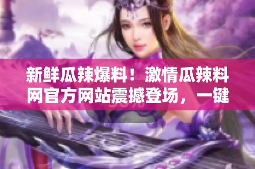 新鲜瓜辣爆料！激情瓜辣料网官方网站震撼登场，一键入口火爆瓜辣资讯