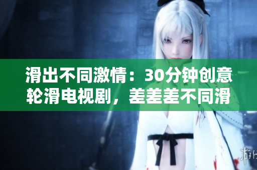 滑出不同激情：30分钟创意轮滑电视剧，差差差不同滑动画面超乎你想象。