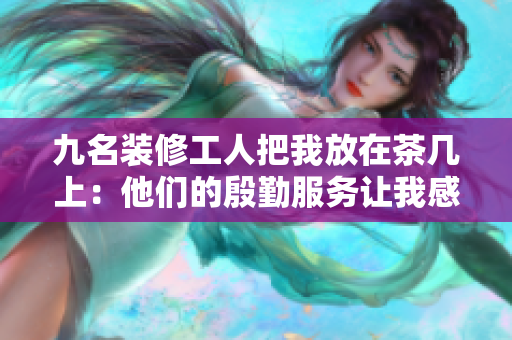 九名装修工人把我放在茶几上：他们的殷勤服务让我感动不已