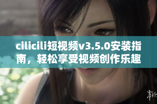 cilicili短视频v3.5.0安装指南，轻松享受视频创作乐趣