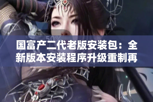 国富产二代老版安装包：全新版本安装程序升级重制再登场