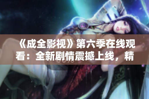 《成全影视》第六季在线观看：全新剧情震撼上线，精彩纷呈的电视剧推荐