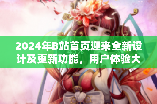 2024年B站首页迎来全新设计及更新功能，用户体验大幅提升