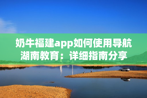 奶牛福建app如何使用导航湖南教育：详细指南分享