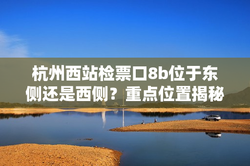 杭州西站检票口8b位于东侧还是西侧？重点位置揭秘