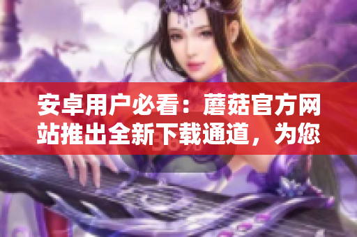 安卓用户必看：蘑菇官方网站推出全新下载通道，为您提供更便捷的下载方式