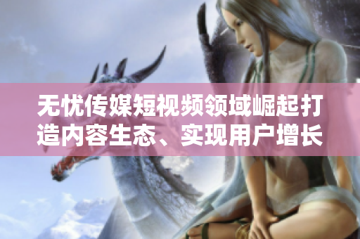 无忧传媒短视频领域崛起打造内容生态、实现用户增长