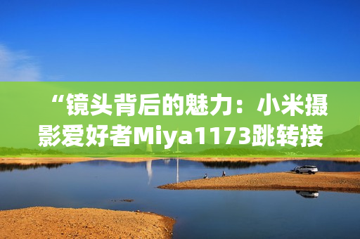 “镜头背后的魅力：小米摄影爱好者Miya1173跳转接口揭秘”
