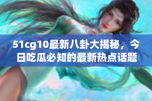 51cg10最新八卦大揭秘，今日吃瓜必知的最新热点话题