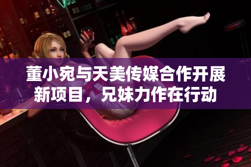 董小宛与天美传媒合作开展新项目，兄妹力作在行动