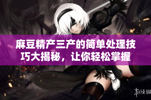 麻豆精产三产的简单处理技巧大揭秘，让你轻松掌握