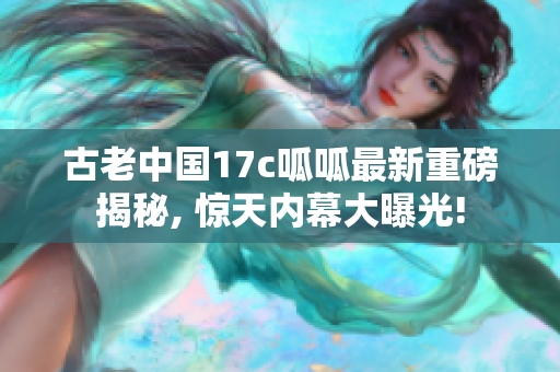 古老中国17c呱呱最新重磅揭秘, 惊天内幕大曝光!