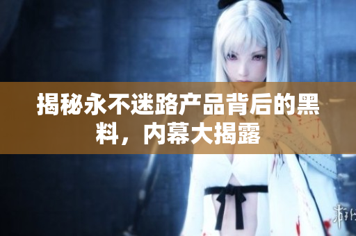 揭秘永不迷路产品背后的黑料，内幕大揭露