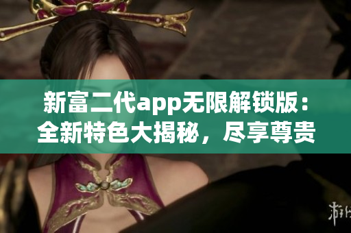 新富二代app无限解锁版：全新特色大揭秘，尽享尊贵体验