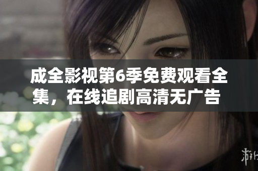 成全影视第6季免费观看全集，在线追剧高清无广告 ，精彩内容尽收眼底
