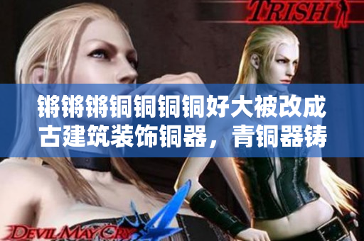 锵锵锵铜铜铜铜好大被改成古建筑装饰铜器，青铜器铸造技术源起与发展