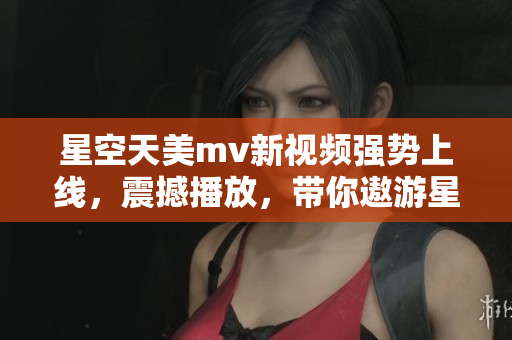 星空天美mv新视频强势上线，震撼播放，带你遨游星际浩瀚