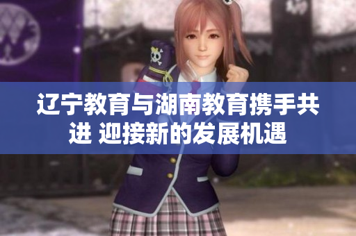 辽宁教育与湖南教育携手共进 迎接新的发展机遇