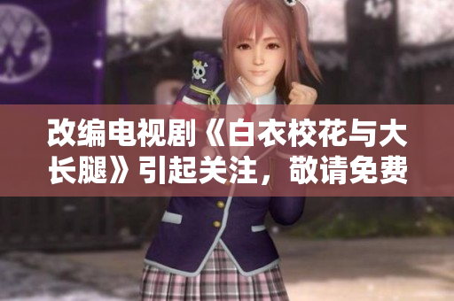 改编电视剧《白衣校花与大长腿》引起关注，敬请免费观看!