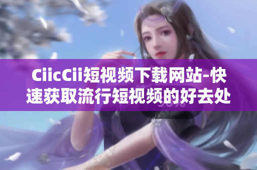 CiicCii短视频下载网站-快速获取流行短视频的好去处
