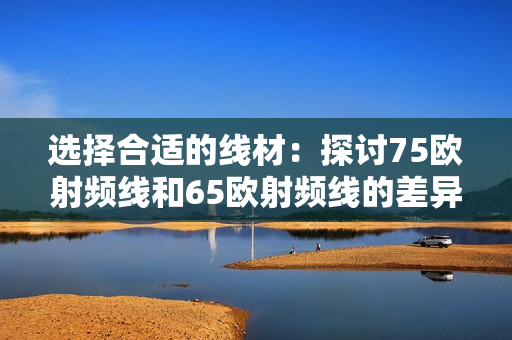 选择合适的线材：探讨75欧射频线和65欧射频线的差异