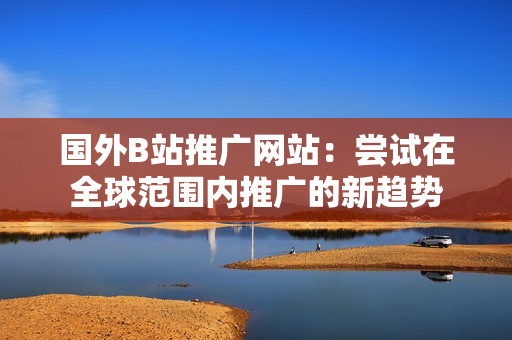 国外B站推广网站：尝试在全球范围内推广的新趋势