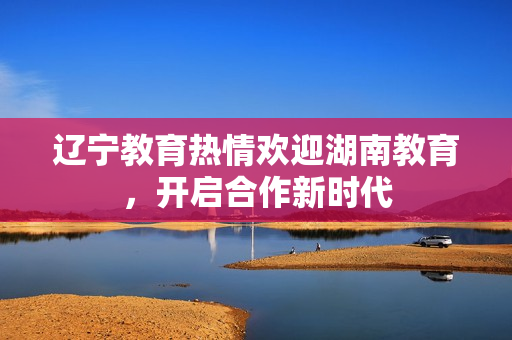 辽宁教育热情欢迎湖南教育，开启合作新时代