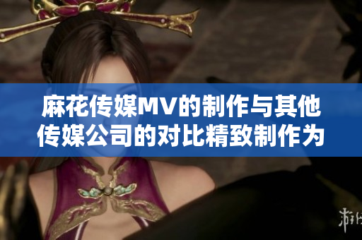 麻花传媒MV的制作与其他传媒公司的对比精致制作为何脱颖而出
