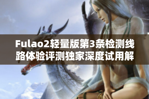 Fulao2轻量版第3条检测线路体验评测独家深度试用解析