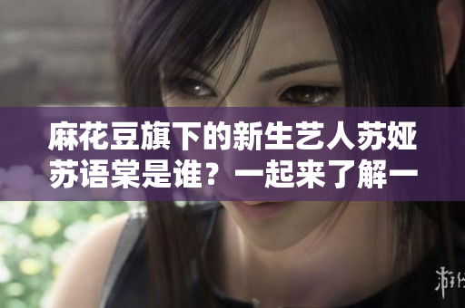 麻花豆旗下的新生艺人苏娅苏语棠是谁？一起来了解一下她的成长经历和文艺才华吧
