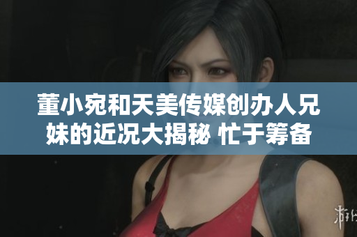 董小宛和天美传媒创办人兄妹的近况大揭秘 忙于筹备新项目和探索创新发展路径