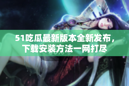 51吃瓜最新版本全新发布，下载安装方法一网打尽