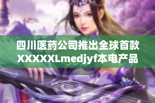 四川医药公司推出全球首款XXXXXLmedjyf本电产品，革新医疗行业格局